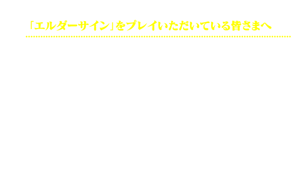 「エルダーサイン」をプレイいただいている皆様へ：いつもご愛顧いただきありがとうございます！MAP、タイトルロゴ、待受画像、twitter用画像、モンスターアニメーションGIFなどの素材をセットにいたしました。 SNSやブログを通じて、お友達やこのゲームを遊んでいただけそうな方に、ゲームの遊び方や魅力をもし、伝えていただけましたら、うれしいです。紹介用バナーも用意いたしました。 拙い運営で恐縮ですが、引き続きゲームの発展を目指し、精進して参ります。ご協力いただけます方がいらっしゃいましたら、ぜひとも、お力添えの程、よろしくお願いいたします。—エルダーサイン運営スタッフ一同 